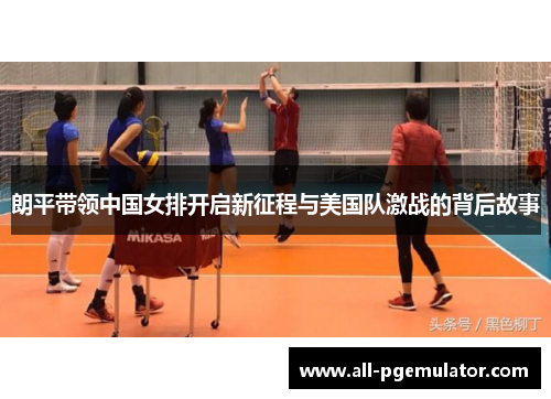 朗平带领中国女排开启新征程与美国队激战的背后故事