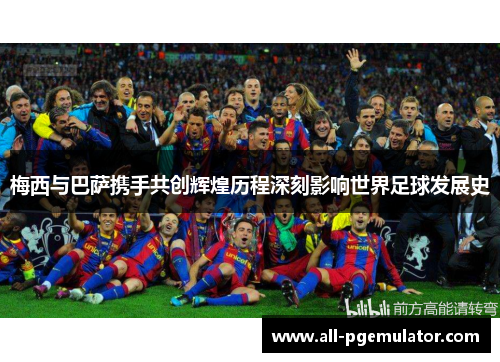 梅西与巴萨携手共创辉煌历程深刻影响世界足球发展史