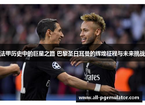 法甲历史中的巨星之路 巴黎圣日耳曼的辉煌征程与未来挑战