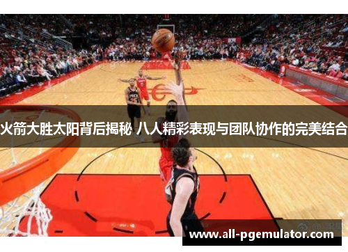 火箭大胜太阳背后揭秘 八人精彩表现与团队协作的完美结合